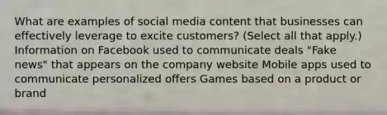 What are examples of social media content that businesses can effectively leverage to excite customers? (Select all that apply.) Information on Facebook used to communicate deals "Fake news" that appears on the company website Mobile apps used to communicate personalized offers Games based on a product or brand