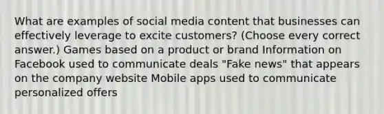 What are examples of social media content that businesses can effectively leverage to excite customers? (Choose every correct answer.) Games based on a product or brand Information on Facebook used to communicate deals "Fake news" that appears on the company website Mobile apps used to communicate personalized offers