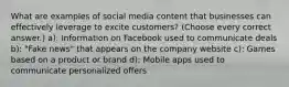 What are examples of social media content that businesses can effectively leverage to excite customers? (Choose every correct answer.) a): Information on Facebook used to communicate deals b): "Fake news" that appears on the company website c): Games based on a product or brand d): Mobile apps used to communicate personalized offers