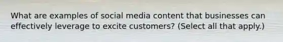 What are examples of social media content that businesses can effectively leverage to excite customers? (Select all that apply.)