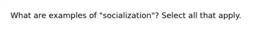 What are examples of "socialization"? Select all that apply.