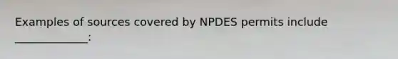 Examples of sources covered by NPDES permits include _____________: