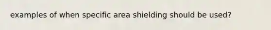 examples of when specific area shielding should be used?