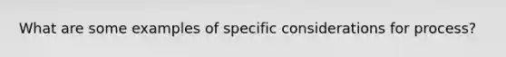 What are some examples of specific considerations for process?