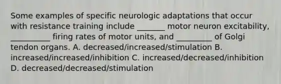 Some examples of specific neurologic adaptations that occur with resistance training include _______ motor neuron excitability, __________ firing rates of motor units, and _________ of Golgi tendon organs. A. decreased/increased/stimulation B. increased/increased/inhibition C. increased/decreased/inhibition D. decreased/decreased/stimulation