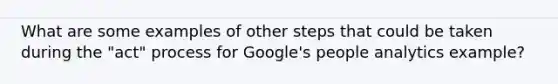 What are some examples of other steps that could be taken during the "act" process for Google's people analytics example?