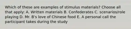 Which of these are examples of stimulus materials? Choose all that apply: A. Written materials B. Confederates C. scenarios/role playing D. Mr. B's love of Chinese food E. A personal call the participant takes during the study