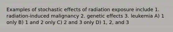 Examples of stochastic effects of radiation exposure include 1. radiation-induced malignancy 2. genetic effects 3. leukemia A) 1 only B) 1 and 2 only C) 2 and 3 only D) 1, 2, and 3