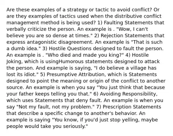 Are these examples of a strategy or tactic to avoid conflict? Or are they examples of tactics used when the distributive conflict management method is being used? 1) Faulting Statements that verbally criticize the person. An example is . "Wow, I can't believe you are so dense at times." 2) Rejection Statements that express antagonistic disagreement. An example is "That is such a dumb idea." 3) Hostile Questions designed to fault the person. An example is . "Who died and made you king?" 4) Hostile Joking, which is usingHumorous statements designed to attack the person. And example is saying, "I do believe a village has lost its idiot." 5) Presumptive Attribution, which is Statements designed to point the meaning or origin of the conflict to another source. An example is when you say "You just think that because your father keeps telling you that." 6) Avoiding Responsibility, which uses Statements that deny fault. An example is when you say "Not my fault, not my problem." 7) Prescription Statements that describe a specific change to another's behavior. An example is saying "You know, if you'd just stop yelling, maybe people would take you seriously."