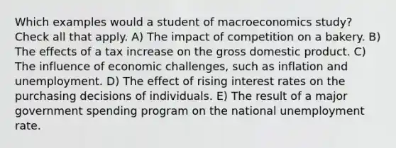 Which examples would a student of macroeconomics study? Check all that apply. A) The impact of competition on a bakery. B) The effects of a tax increase on the gross domestic product. C) The influence of economic challenges, such as inflation and unemployment. D) The effect of rising interest rates on the purchasing decisions of individuals. E) The result of a major government spending program on the national unemployment rate.