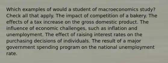 Which examples of would a student of macroeconomics study? Check all that apply. The impact of competition of a bakery. The effects of a tax increase on the gross domestic product. The influence of economic challenges, such as inflation and unemployment. The effect of raising interest rates on the purchasing decisions of individuals. The result of a major government spending program on the national unemployment rate.