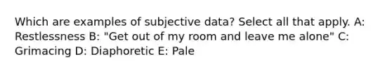 Which are examples of subjective data? Select all that apply. A: Restlessness B: "Get out of my room and leave me alone" C: Grimacing D: Diaphoretic E: Pale