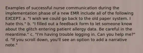 Examples of successful nurse communication during the implementation phase of a new EMR include all of the following EXCEPT: a. "I wish we could go back to the old paper system. I hate this." b. "I filled out a feedback form to let someone know about the glitch entering patient allergy data. Be careful in the meantime." c. "I'm having trouble logging in. Can you help me?" d. "If you scroll down, you'll see an option to add a narrative note."