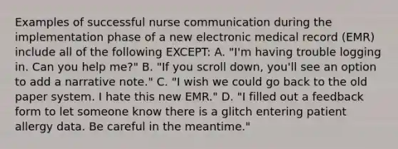 Examples of successful nurse communication during the implementation phase of a new electronic medical record (EMR) include all of the following EXCEPT: A. "I'm having trouble logging in. Can you help me?" B. "If you scroll down, you'll see an option to add a narrative note." C. "I wish we could go back to the old paper system. I hate this new EMR." D. "I filled out a feedback form to let someone know there is a glitch entering patient allergy data. Be careful in the meantime."