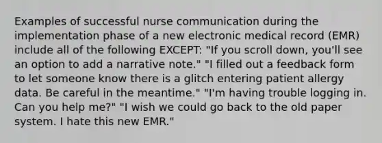 Examples of successful nurse communication during the implementation phase of a new electronic medical record (EMR) include all of the following EXCEPT: "If you scroll down, you'll see an option to add a narrative note." "I filled out a feedback form to let someone know there is a glitch entering patient allergy data. Be careful in the meantime." "I'm having trouble logging in. Can you help me?" "I wish we could go back to the old paper system. I hate this new EMR."