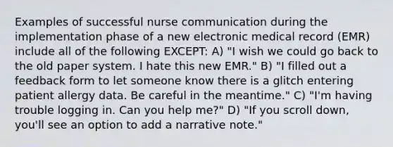 Examples of successful nurse communication during the implementation phase of a new electronic medical record (EMR) include all of the following EXCEPT: A) "I wish we could go back to the old paper system. I hate this new EMR." B) "I filled out a feedback form to let someone know there is a glitch entering patient allergy data. Be careful in the meantime." C) "I'm having trouble logging in. Can you help me?" D) "If you scroll down, you'll see an option to add a narrative note."