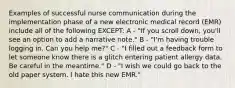 Examples of successful nurse communication during the implementation phase of a new electronic medical record (EMR) include all of the following EXCEPT: A - "If you scroll down, you'll see an option to add a narrative note." B - "I'm having trouble logging in. Can you help me?" C - "I filled out a feedback form to let someone know there is a glitch entering patient allergy data. Be careful in the meantime." D - "I wish we could go back to the old paper system. I hate this new EMR."