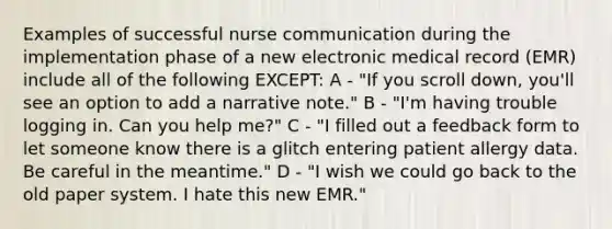 Examples of successful nurse communication during the implementation phase of a new electronic medical record (EMR) include all of the following EXCEPT: A - "If you scroll down, you'll see an option to add a narrative note." B - "I'm having trouble logging in. Can you help me?" C - "I filled out a feedback form to let someone know there is a glitch entering patient allergy data. Be careful in the meantime." D - "I wish we could go back to the old paper system. I hate this new EMR."