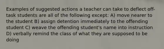 Examples of suggested actions a teacher can take to deflect off-task students are all of the following except: A) move nearer to the student B) assign detention immediately to the offending student C) weave the offending student's name into instruction D) verbally remind the class of what they are supposed to be doing