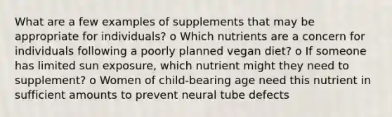 What are a few examples of supplements that may be appropriate for individuals? o Which nutrients are a concern for individuals following a poorly planned vegan diet? o If someone has limited sun exposure, which nutrient might they need to supplement? o Women of child-bearing age need this nutrient in sufficient amounts to prevent neural tube defects