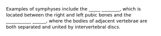 Examples of symphyses include the _____ ________, which is located between the right and left pubic bones and the ___________ ______, where the bodies of adjacent vertebrae are both separated and united by intervertebral discs.