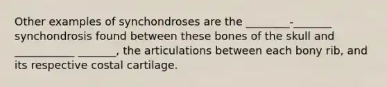 Other examples of synchondroses are the ________-_______ synchondrosis found between these bones of the skull and ___________ _______, the articulations between each bony rib, and its respective costal cartilage.