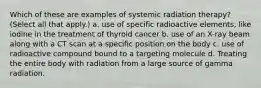 Which of these are examples of systemic radiation therapy? (Select all that apply.) a. use of specific radioactive elements, like iodine in the treatment of thyroid cancer b. use of an X-ray beam along with a CT scan at a specific position on the body c. use of radioactive compound bound to a targeting molecule d. Treating the entire body with radiation from a large source of gamma radiation.