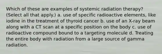 Which of these are examples of systemic radiation therapy? (Select all that apply.) a. use of specific radioactive elements, like iodine in the treatment of thyroid cancer b. use of an X-ray beam along with a CT scan at a specific position on the body c. use of radioactive compound bound to a targeting molecule d. Treating the entire body with radiation from a large source of gamma radiation.