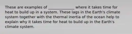 These are examples of ______________ where it takes time for heat to build up in a system. These lags in the Earth's climate system together with the thermal inertia of the ocean help to explain why it takes time for heat to build up in the Earth's climate system.