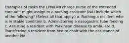 Examples of tasks the LPN/LVN charge nurse of the extended care unit might assign to a nursing assistant (NA) include which of the following? (Select all that apply.) a. Bathing a resident who is in stable condition b. Administering a nasogastric tube feeding c. Assisting a resident with Parkinson disease to ambulate d. Transferring a resident from bed to chair with the assistance of another NA