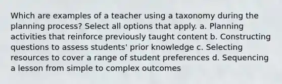 Which are examples of a teacher using a taxonomy during the planning process? Select all options that apply. a. Planning activities that reinforce previously taught content b. Constructing questions to assess students' prior knowledge c. Selecting resources to cover a range of student preferences d. Sequencing a lesson from simple to complex outcomes