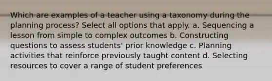 Which are examples of a teacher using a taxonomy during the planning process? Select all options that apply. a. Sequencing a lesson from simple to complex outcomes b. Constructing questions to assess students' prior knowledge c. Planning activities that reinforce previously taught content d. Selecting resources to cover a range of student preferences