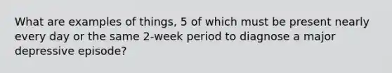 What are examples of things, 5 of which must be present nearly every day or the same 2-week period to diagnose a major depressive episode?