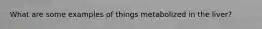 What are some examples of things metabolized in the liver?
