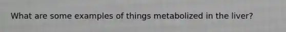 What are some examples of things metabolized in the liver?