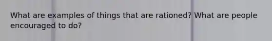 What are examples of things that are rationed? What are people encouraged to do?