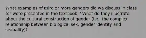 What examples of third or more genders did we discuss in class (or were presented in the textbook)? What do they illustrate about the cultural construction of gender (i.e., the complex relationship between biological sex, gender identity and sexuality)?