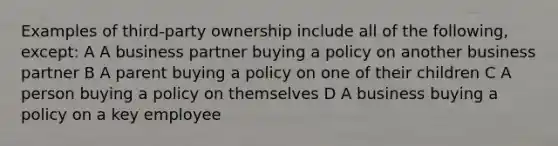 Examples of third-party ownership include all of the following, except: A A business partner buying a policy on another business partner B A parent buying a policy on one of their children C A person buying a policy on themselves D A business buying a policy on a key employee