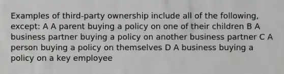 Examples of third-party ownership include all of the following, except: A A parent buying a policy on one of their children B A business partner buying a policy on another business partner C A person buying a policy on themselves D A business buying a policy on a key employee