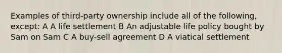 Examples of third-party ownership include all of the following, except: A A life settlement B An adjustable life policy bought by Sam on Sam C A buy-sell agreement D A viatical settlement