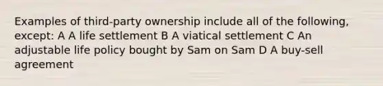 Examples of third-party ownership include all of the following, except: A A life settlement B A viatical settlement C An adjustable life policy bought by Sam on Sam D A buy-sell agreement