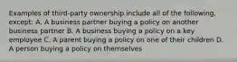 Examples of third-party ownership include all of the following, except: A. A business partner buying a policy on another business partner B. A business buying a policy on a key employee C. A parent buying a policy on one of their children D. A person buying a policy on themselves