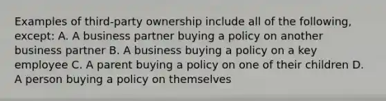 Examples of third-party ownership include all of the following, except: A. A business partner buying a policy on another business partner B. A business buying a policy on a key employee C. A parent buying a policy on one of their children D. A person buying a policy on themselves