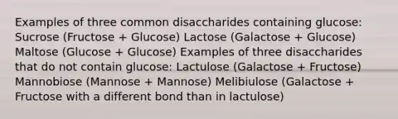 Examples of three common disaccharides containing glucose: Sucrose (Fructose + Glucose) Lactose (Galactose + Glucose) Maltose (Glucose + Glucose) Examples of three disaccharides that do not contain glucose: Lactulose (Galactose + Fructose) Mannobiose (Mannose + Mannose) Melibiulose (Galactose + Fructose with a different bond than in lactulose)