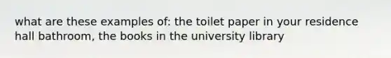 what are these examples of: the toilet paper in your residence hall bathroom, the books in the university library