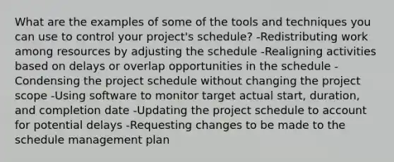 What are the examples of some of the tools and techniques you can use to control your project's schedule? -Redistributing work among resources by adjusting the schedule -Realigning activities based on delays or overlap opportunities in the schedule -Condensing the project schedule without changing the project scope -Using software to monitor target actual start, duration, and completion date -Updating the project schedule to account for potential delays -Requesting changes to be made to the schedule management plan