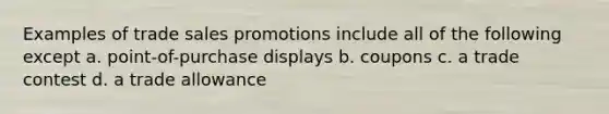 Examples of trade sales promotions include all of the following except​ a. ​point-of-purchase displays b. ​coupons c. ​a trade contest d. ​a trade allowance