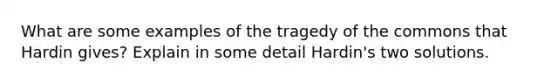 What are some examples of the tragedy of the commons that Hardin gives? Explain in some detail Hardin's two solutions.