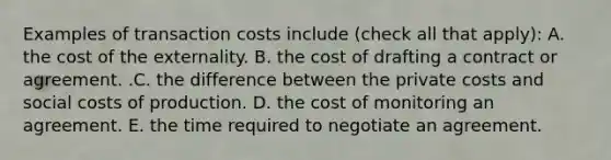 Examples of transaction costs include ​(check all that​ apply): A. the cost of the externality. B. the cost of drafting a contract or agreement. .C. the difference between the private costs and social costs of production. D. the cost of monitoring an agreement. E. the time required to negotiate an agreement.