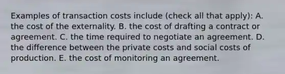 Examples of transaction costs include ​(check all that​ apply): A. the cost of the externality. B. the cost of drafting a contract or agreement. C. the time required to negotiate an agreement. D. the difference between the private costs and social costs of production. E. the cost of monitoring an agreement.